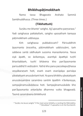 123
Bhikkhupāṭimokkhaṁ
	 Namo tassa Bhagavato Arahato Sammā
Sambhuddhassa. (Three times.)
(Tikkhattuṁ)
	 Suṇātu me bhante1
saṅgho. Ajj’uposatho paṇṇaraso.2
Yadi saṅghassa pattakallaṁ, saṅgho uposathaṁ kareyya
pāṭimokkhaṁ uddiseyya.
	 Kiṁ saṅghassa pubbakiccaṁ? Pārisuddhiṁ
āyasmanto ārocetha, pāṭimokkhaṁ uddisissāmi, taṁ
sabbeva santā sādhukaṁ suṇoma manasikaroma. Yassa
siyā āpatti, so āvikareyya, asantiyā āpattiyā tuṇhī
bhavitabbaṁ, tuṇhī bhāvena kho pan’āyasmante
parisuddhā’ti vedissāmi. Yathā kho pana paccekapuṭṭhassa
veyyākaraṇaṁ hoti, evaṁ evaṁ evarūpāya parisāya
yāvatatiyaṁanussāvitaṁhoti.Yopanabhikkhuyāvatatiyaṁ
anussāviyamāne saramāno santiṁ āpattiṁ n’āvikareyya,
sampajānamusāvādassa hoti. Sampajānamusāvādo kho
pan’āyasmanto antarāyiko dhammo vutto bhagavatā.
Tasmā saramānena bhikkhunā
__________________
1
“Suṇātu me āvuso saṅgho” if the most senior bhikkhu is reciting the Pātimokkha.
2
“Cātuddaso” if uposatha is on the fourteenth.
BHIKKHUPĀṬIMOKKHA
PĀLI
 
