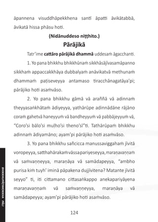 124
āpannena visuddhāpekkhena santī āpatti āvikātabbā,
āvikatā hissa phāsu hoti.
(Nidānuddeso niṭṭhito.)
Pārājikā
	 Tatr’ime cattāro pārājikā dhammā uddesaṁ āgacchanti.
	 1. Yo pana bhikkhu bhikkhūnaṁ sikkhāsājīvasamāpanno
sikkhaṁ appaccakkhāya dubbalyaṁ anāvikatvā methunaṁ
dhammaṁ paṭiseveyya antamaso tiracchānagatāya’pi;
pārājiko hoti asaṁvāso.
	 2. Yo pana bhikkhu gāmā vā araññā vā adinnaṁ
theyyasaṅkhātaṁ ādiyeyya, yathārūpe adinnādāne rājāno
coraṁ gahetvā haneyyuṁ vā bandheyyuṁ vā pabbājeyyuṁ vā,
“Coro’si bālo’si muḷho’si theno’sī”ti. Tathārūpaṁ bhikkhu
adinnaṁ ādiyamāno; ayam’pi pārājiko hoti asaṁvāso.
	 3. Yo pana bhikkhu sañcicca manussaviggahaṁ jīvitā
voropeyya,satthahārakaṁvāssapariyeseyya,maraṇavaṇṇaṁ
vā saṁvaṇṇeyya, maraṇāya vā samādapeyya, “ambho
purisa kiṁ tuyh’ iminā pāpakena dujjīvitena? Matante jīvitā
seyyo” ti, iti cittamano cittasaṅkappo anekapariyāyena
maraṇavaṇṇaṁ vā saṁvaṇṇeyya, maraṇāya vā
samādapeyya; ayam’pi pārājiko hoti asaṁvāso.
BHIKKHUPĀṬIMOKKHA
PĀLI
 