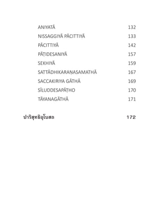 ANIYATĀ	 132
	 NISSAGGIYĀ PĀCITTIYĀ	 133
	 PĀCITTIYĀ	 142
	 PĀṬIDESANIYĀ	 157
	 SEKHIYĀ	 159
	 SATTĀDHIKARAṆASAMATHĀ	 167
	 SACCAKIRIYA GĀTHĀ	 169
	 SĪLUDDESAPĀṬHO	 170
	 TĀYANAGĀTHĀ	 171
ปาริสุทธิอุโบสถ	 	 172
 
 