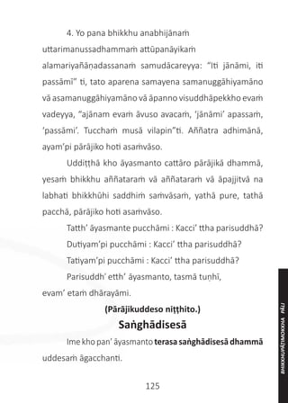 125
	 4. Yo pana bhikkhu anabhijānaṁ
uttarimanussadhammaṁ attūpanāyikaṁ
alamariyañāṇadassanaṁ samudācareyya: “Iti jānāmi, iti
passāmī” ti, tato aparena samayena samanuggāhiyamāno
vā asamanuggāhiyamāno vā āpanno visuddhāpekkho evaṁ
vadeyya, “ajānam evaṁ āvuso avacaṁ, ‘jānāmi’ apassaṁ,
‘passāmi’. Tucchaṁ musā vilapin”ti. Aññatra adhimānā,
ayam’pi pārājiko hoti asaṁvāso.
	 Uddiṭṭhā kho āyasmanto cattāro pārājikā dhammā,
yesaṁ bhikkhu aññataraṁ vā aññataraṁ vā āpajjitvā na
labhati bhikkhūhi saddhiṁ saṁvāsaṁ, yathā pure, tathā
pacchā, pārājiko hoti asaṁvāso.
	 Tatth’ āyasmante pucchāmi : Kacci’ ttha parisuddhā?
	 Dutiyam’pi pucchāmi : Kacci’ ttha parisuddhā?
	 Tatiyam’pi pucchāmi : Kacci’ ttha parisuddhā?
	 Parisuddh’ etth’ āyasmanto, tasmā tuṇhī,
evam’ etaṁ dhārayāmi.
(Pārājikuddeso niṭṭhito.)
Saṅghādisesā
	 Imekhopan’āyasmantoterasasaṅghādisesādhammā
uddesaṁ āgacchanti.
BHIKKHUPĀṬIMOKKHA
PĀLI
 