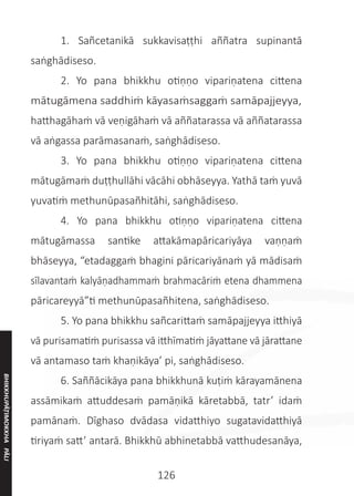 126
	 1. Sañcetanikā sukkavisaṭṭhi aññatra supinantā
saṅghādiseso.
	 2. Yo pana bhikkhu otiṇṇo vipariṇatena cittena
mātugāmena saddhiṁ kāyasaṁsaggaṁ samāpajjeyya,
hatthagāhaṁ vā veṇigāhaṁ vā aññatarassa vā aññatarassa
vā aṅgassa parāmasanaṁ, saṅghādiseso.
	 3. Yo pana bhikkhu otiṇṇo vipariṇatena cittena
mātugāmaṁ duṭṭhullāhi vācāhi obhāseyya. Yathā taṁ yuvā
yuvatiṁ methunūpasañhitāhi, saṅghādiseso.
	 4. Yo pana bhikkhu otiṇṇo vipariṇatena cittena
mātugāmassa santike attakāmapāricariyāya vaṇṇaṁ
bhāseyya, “etadaggaṁ bhagini pāricariyānaṁ yā mādisaṁ
sīlavantaṁ kalyāṇadhammaṁ brahmacāriṁ etena dhammena
pāricareyyā”ti methunūpasañhitena, saṅghādiseso.
	 5. Yo pana bhikkhu sañcarittaṁ samāpajjeyya itthiyā
vā purisamatiṁ purisassa vā itthīmatiṁ jāyattane vā jārattane
vā antamaso taṁ khaṇikāya’ pi, saṅghādiseso.
	 6. Saññācikāya pana bhikkhunā kuṭiṁ kārayamānena
assāmikaṁ attuddesaṁ pamāṇikā kāretabbā, tatr’ idaṁ
pamānaṁ. Dīghaso dvādasa vidatthiyo sugatavidatthiyā
tiriyaṁ satt’ antarā. Bhikkhū abhinetabbā vatthudesanāya,
BHIKKHUPĀṬIMOKKHA
PĀLI
 