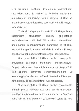 127
tehi bhikkhūhi vatthuṁ desetabbaṁ anārambhaṁ
saparikkamanaṁ. Sārambhe ce bhikkhu vatthusmiṁ
aparikkamane saññācikāya kuṭiṁ kāreyya, bhikkhū vā
anabhineyya vatthudesanāya, pamāṇaṁ vā atikkāmeyya,
saṅghādiseso.
	 7. Mahallakaṁ pana bhikkhunā vihāraṁ kārayamānena
sassāmikaṁ attuddesaṁ bhikkhū abhinetabbā
vatthudesanāya, tehi bhikkūhi vatthuṁ desetabbaṁ
anārambhaṁ saparikkamanaṁ. Sārambhe ce bhikkhu
vatthusmiṁ aparikkamane mahallakaṁ vihāraṁ kāreyya
bhikkhū vā anabhineyya vatthudesanāya, saṅghādiseso.
	 8. Yo pana bhikkhu bhikkhuṁ duṭṭho doso appatīto
amūlakena pārājikena dhammena anuddhaṁseyya,
“app’eva nāma naṁ imamhā brahmacariyā cāveyyan” ti,
tato aparena samayena samanuggāhiyamāno vā
asamanuggāhiyamānovā,amūlakañc’evataṁadhikaraṇaṁ
hoti, bhikkhu ca dosaṁ patiṭṭhā’ ti, saṅghādiseso.
	 9. Yo pana bhikkhu bhikkhuṁ duṭṭho doso appatīto
aññabhāgiyassa adhikaraṇassa kiñci desaṁ lesamattaṁ
upādāya pārājikena dhammena anuddhaṁseyya, “app’eva
nāma naṁ imamhā brahmacariyā cāveyyan” ti, tato aparena
BHIKKHUPĀṬIMOKKHA
PĀLI
 