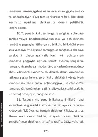 128
samayena samanuggāhiyamāno vā asamanuggāhiyamāno
vā, aññabhāgiyañ c’eva taṁ adhikaraṇaṁ hoti, koci deso
lesamatto upādinno bhikkhu ca dosaṁ patiṭṭhā’ti,
saṅghādiseso.
	 10. Yo pana bhikkhu samaggassa saṅghassa bhedāya
parakkameyya bhedanasaṁvattanikaṁ vā adhikaraṇaṁ
samādāya paggayha tiṭṭheyya, so bhikkhu bhikkhūhi evam
assa vacanīyo “Mā āyasmā samaggassa saṅghassa bhedāya
parakkami bhedanasaṁvattanikaṁ vā adhikaraṇaṁ
samādāya paggayha aṭṭhāsi, samet’ āyasmā saṅghena,
samaggohisaṅghosammodamānoavivadamānoekuddeso
phāsu viharatī”ti. Evañca so bhikkhu bhikkhūhi vuccamāno
tath’eva paggaṇheyya, so bhikkhu bhikkhūhi yāvatatiyaṁ
samanubhāsitabbo tassa paṭinissaggāya, yāvatatiyañ’ce
samanubhāsiyamānotaṁpaṭinissajjeyyaicc’etaṁkusalaṁ.
No ce paṭinissajjeyya, saṅghādiseso.
	 11. Tass’eva kho pana bhikkhussa bhikkhū honti
anuvattakā vaggavādakā, eko vā dve vā tayo vā, te evaṁ
vadeyyuṁ,“Māāyasmantoetaṁbhikhhuṁkiñciavacuttha,
dhammavādī c’eso bhikkhu, vinayavādī c’eso bhikkhu,
amhākañc’eso bhikkhu, chandañca ruciñca ādāya voharati,
BHIKKHUPĀṬIMOKKHA
PĀLI
 