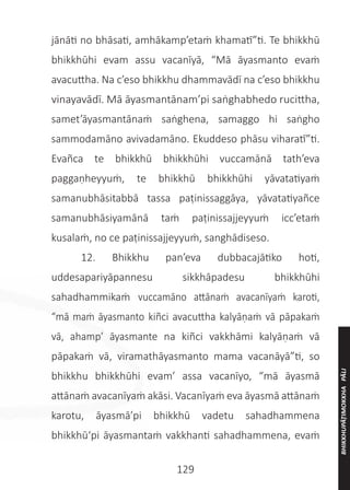 129
jānāti no bhāsati, amhākamp’etaṁ khamatī”ti. Te bhikkhū
bhikkhūhi evam assu vacanīyā, “Mā āyasmanto evaṁ
avacuttha. Na c’eso bhikkhu dhammavādī na c’eso bhikkhu
vinayavādī. Mā āyasmantānam’pi saṅghabhedo rucittha,
samet’āyasmantānaṁ saṅghena, samaggo hi saṅgho
sammodamāno avivadamāno. Ekuddeso phāsu viharatī”ti.
Evañca te bhikkhū bhikkhūhi vuccamānā tath’eva
paggaṇheyyuṁ, te bhikkhū bhikkhūhi yāvatatiyaṁ
samanubhāsitabbā tassa paṭinissaggāya, yāvatatiyañce
samanubhāsiyamānā taṁ paṭinissajjeyyuṁ icc’etaṁ
kusalaṁ, no ce paṭinissajjeyyuṁ, sanghādiseso.
	 12. Bhikkhu pan’eva dubbacajātiko hoti,
uddesapariyāpannesu sikkhāpadesu bhikkhūhi
sahadhammikaṁ vuccamāno attānaṁ avacanīyaṁ karoti,
“mā maṁ āyasmanto kiñci avacuttha kalyāṇaṁ vā pāpakaṁ
vā, ahamp’ āyasmante na kiñci vakkhāmi kalyāṇaṁ vā
pāpakaṁ vā, viramathāyasmanto mama vacanāyā”ti, so
bhikkhu bhikkhūhi evam’ assa vacanīyo, “mā āyasmā
attānaṁ avacanīyaṁ akāsi. Vacanīyaṁ eva āyasmā attānaṁ
karotu, āyasmā’pi bhikkhū vadetu sahadhammena
bhikkhū‘pi āyasmantaṁ vakkhanti sahadhammena, evaṁ
BHIKKHUPĀṬIMOKKHA
PĀLI
 
