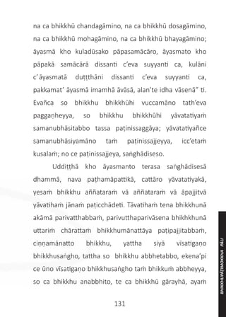 131
na ca bhikkhū chandagāmino, na ca bhikkhū dosagāmino,
na ca bhikkhū mohagāmino, na ca bhikkhū bhayagāmino;
āyasmā kho kuladūsako pāpasamācāro, āyasmato kho
pāpakā samācārā dissanti c’eva suyyanti ca, kulāni
c’āyasmatā duṭṭthāni dissanti c’eva suyyanti ca,
pakkamat’ āyasmā imamhā āvāsā, alan’te idha vāsenā” ti.
Evañca so bhikkhu bhikkhūhi vuccamāno tath’eva
paggaṇheyya, so bhikkhu bhikkhūhi yāvatatiyaṁ
samanubhāsitabbo tassa paṭinissaggāya; yāvatatiyañce
samanubhāsiyamāno taṁ paṭinissajjeyya, icc’etaṁ
kusalaṁ; no ce paṭinissajjeya, saṅghādiseso.
	 Uddiṭṭhā kho āyasmanto terasa saṅghādisesā
dhammā, nava paṭhamāpattikā, cattāro yāvatatiyakā,
yesaṁ bhikkhu aññataraṁ vā aññataraṁ vā āpajjitvā
yāvatihaṁ jānaṁ paṭicchādeti. Tāvatihaṁ tena bhikkhunā
akāmā parivatthabbaṁ, parivutthaparivāsena bhikhkhunā
uttariṁ chārattaṁ bhikkhumānattāya paṭipajjitabbaṁ,
ciṇṇamānatto bhikkhu, yattha siyā vīsatigaṇo
bhikkhusaṅgho, tattha so bhikkhu abbhetabbo, ekena’pi
ce ūno vīsatigaṇo bhikkhusaṅgho taṁ bhikkuṁ abbheyya,
so ca bhikkhu anabbhito, te ca bhikkhū gārayhā, ayaṁ
BHIKKHUPĀṬIMOKKHA
PĀLI
 
