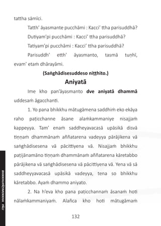 132
tattha sāmīci.
	 Tatth’ āyasmante pucchāmi : Kacci’ ttha parisuddhā?
	 Dutiyam’pi pucchāmi : Kacci’ ttha parisuddhā?
	 Tatiyam’pi pucchāmi : Kacci’ ttha parisuddhā?
	 Parisuddh’ etth’ āyasmanto, tasmā tuṇhī,
evam’ etaṁ dhārayāmi.
(Saṅghādisesuddeso niṭṭhito.)
Aniyatā
	 Ime kho pan’āyasmanto dve aniyatā dhammā
uddesaṁ āgacchanti.
	 1. Yo pana bhikkhu mātugāmena saddhiṁ eko ekāya
raho paṭicchanne āsane alaṁkammaniye nisajjaṁ
kappeyya. Tam’ enaṁ saddheyavacasā upāsikā disvā
tiṇṇaṁ dhammānaṁ aññatarena vadeyya pārājikena vā
saṅghādisesena vā pācittiyena vā. Nisajjaṁ bhikkhu
paṭijānamāno tiṇṇaṁ dhammānaṁ aññatarena kāretabbo
pārājikena vā saṅghādisesena vā pācittiyena vā. Yena vā sā
saddheyyavacasā upāsikā vadeyya, tena so bhikkhu
kāretabbo. Ayaṁ dhammo aniyato.
	 2. Na h’eva kho pana paṭicchannaṁ āsanaṁ hoti
nālaṁkammaniyaṁ. Alañca kho hoti mātugāmaṁ
BHIKKHUPĀṬIMOKKHA
PĀLI
 