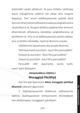 133
duṭṭhullāhi vācāhi obhāsiuṁ. Yo pana bhikkhu tathārūpe
āsane mātugāmena saddhiṁ eko ekāya raho nisajjaṁ
kappeyya. Tam’ enaṁ saddheyyavacasā upāsikā disvā
dvinnaṁdhammānaṁaññatarenavadeyyasaṅghādisesena
vā pācittiyena vā. Nisajjaṁ bhikkhu paṭijānamāno dvinnaṁ
dhammānaṁ aññatarena kāretabbo saṅghādisesena vā
pācittiyena vā. Yena vā sā saddheyyavacasā upāsikā vadeyya,
tena so bhikkhu kāretabbo. Ayam’pi dhammo aniyato.
	 Uddiṭṭhā kho āyasamanto dve aniyatā dhammā.
	 Tatth’āyasmante pucchāmi : Kacci’ttha parisuddhā?
	 Dutiyam’pi pucchāmi : Kacci’ttha parisuddhā?
	 Tatiyam’pi pucchāmi : Kacci’ttha parisuddhā?
	 Parisuddh’ etth’ āyasmanto, tasmā tuṇhī,
evam’ etaṁ dhārayāmi.
(Aniyatuddeso niṭṭhito.)
Nissaggiyā Pācittiyā
	 Ime kho pan’āyasmanto tiṁsa nissaggiyā pācittiyā
dhammā uddesaṁ āgacchanti.
	 1. Niṭṭhitacīvarasmiṁ bhikkhunā ubbhatasmiṁ
kaṭhine, dasāhaparamaṁ atirekacīvaraṁ dhāretabbaṁ
taṁ atikkāmayato, nissaggiyaṁ pācittiyaṁ.
BHIKKHUPĀṬIMOKKHA
PĀLI
 
