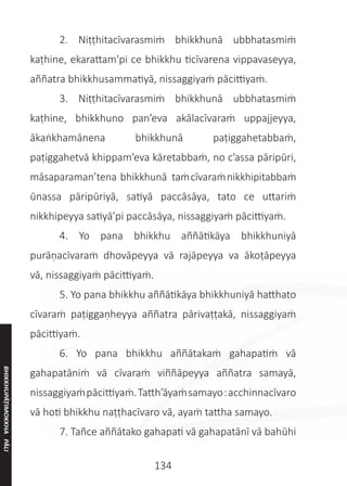 134
	 2. Niṭṭhitacīvarasmiṁ bhikkhunā ubbhatasmiṁ
kaṭhine, ekarattam’pi ce bhikkhu ticīvarena vippavaseyya,
aññatra bhikkhusammatiyā, nissaggiyaṁ pācittiyaṁ.
	 3. Niṭṭhitacīvarasmiṁ bhikkhunā ubbhatasmiṁ
kaṭhine, bhikkhuno pan’eva akālacīvaraṁ uppajjeyya,
ākaṅkhamānena bhikkhunā paṭiggahetabbaṁ,
paṭiggahetvā khippam’eva kāretabbaṁ, no c’assa pāripūri,
māsaparaman’tena bhikkhunā taṁcīvaraṁnikkhipitabbaṁ
ūnassa pāripūriyā, satiyā paccāsāya, tato ce uttariṁ
nikkhipeyya satiyā’pi paccāsāya, nissaggiyaṁ pācittiyaṁ.
	 4. Yo pana bhikkhu aññātikāya bhikkhuniyā
purāṇacīvaraṁ dhovāpeyya vā rajāpeyya va ākoṭāpeyya
vā, nissaggiyaṁ pācittiyaṁ.
	 5. Yo pana bhikkhu aññātikāya bhikkhuniyā hatthato
cīvaraṁ paṭiggaṇheyya aññatra pārivaṭṭakā, nissaggiyaṁ
pācittiyaṁ.
	 6. Yo pana bhikkhu aññātakaṁ gahapatiṁ vā
gahapatāniṁ vā cīvaraṁ viññāpeyya aññatra samayā,
nissaggiyaṁpācittiyaṁ.Tatth’āyaṁsamayo:acchinnacīvaro
vā hoti bhikkhu naṭṭhacīvaro vā, ayaṁ tattha samayo.
	 7. Tañce aññātako gahapati vā gahapatānī vā bahūhi
BHIKKHUPĀṬIMOKKHA
PĀLI
 