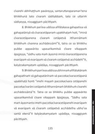 135
cīvarehi abhihaṭṭhuṁ pavāreyya, santaruttaraparaman’tena
bhikkhunā tato cīvaraṁ sāditabbaṁ, tato ce uttariṁ
sādiyeyya, nissaggiyaṁ pācittiyaṁ.
	 8. Bhikkhuṁ pan’eva uddissa aññātakassa gahapatissa vā
gahapatāniyā vā cīvaracetāpanaṁ upakkhaṭaṁ hoti, “iminā
cīvaracetāpanena cīvaraṁ cetāpetvā itthannāmaṁ
bhikkhuṁ cīvarena acchādessāmī”ti, tatra ce so bhikkhu
pubbe appavārito upasaṅkamitvā cīvare vikappaṁ
āpajjeyya, “sādhu vata maṁ āyasmā iminā cīvaracetāpanena
evarūpaṁ vā evarūpaṁ vā cīvaraṁ cetāpetvā acchādehī”ti,
kalyāṇakamyataṁ upādāya, nissaggiyaṁ pācittiyaṁ.
	 9.Bhikkhuṁpan’evauddissaubhinnaṁaññātakānaṁ
gahapatīnaṁ vā gahapatānīnaṁ vā paccekacīvaracetāpanā
upakkhaṭā honti “imehi mayaṁ paccekacīvara cetāpanehi
paccekacīvarānicetāpetvāitthannāmaṁbhikkhuṁcīvarehi
acchādessāmā”ti. Tatra ce so bhikkhu pubbe appavārito
upasaṅkamitvā cīvare vikappaṁ āpajjeyya, “Sādhu vata
maṁāyasmanto imehipaccekacīvaracetāpanehievarūpaṁ
vā evarūpaṁ vā cīvaraṁ cetāpetvā acchādetha ubho’va
santā ekenā”ti kalyāṇakamyataṁ upādāya, nissaggiyaṁ
pācittiyaṁ.
BHIKKHUPĀṬIMOKKHA
PĀLI
 