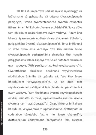 136
	 10. Bhikkhuṁ pan’eva uddissa rājā vā rājabhoggo vā
brāhamaṇo vā gahapatiko vā dūtena cīvaracetāpanaṁ
pahiṇeyya, “iminā cīvaracetāpanena cīvaraṁ cetāpetvā
itthannāmaṁ bhikkhuṁ cīvarena acchādehī”ti. So ce dūto
taṁ bhikkhuṁ upasaṅkamitvā evaṁ vadeyya, “idaṁ kho
bhante āyasmantaṁ uddissa cīvaracetāpanaṁ ābhataṁ,
paṭiggaṇhātu āyasmā cīvaracetāpanan”ti. Tena bhikkhunā
so dūto evam assa vacanīyo, “Na kho mayaṁ āvuso
cīvaracetāpanaṁ paṭiggaṇhāma cīvarañca kho mayaṁ
paṭiggaṇhāma kālena kappiyan”ti. So ce dūto taṁ bhikkhuṁ
evaṁ vadeyya, “Atthi pan’āyasmato koci veyyāvaccakaro”ti.
Cīvaratthikena bhikkhave bhikkhunā veyyāvaccakaro
niddisitabbo ārāmiko vā upāsako vā, “eso kho āvuso
bhikkhūnaṁ veyyāvaccakaro”ti. So ce dūto taṁ
veyyāvaccakaraṁ saññāpetvā taṁ bhikkhuṁ upasaṅkamitvā
evaṁ vadeyya, “Yaṁ kho bhante āyasmā veyyāvaccakaraṁ
niddisi, saññatto so mayā; upasaṅkamatu āyasmā kālena
cīvarena taṁ acchādessatī”ti. Civaratthikena bhikkhave
bhikkhunā veyyāvaccakaro upasaṅkamitvā dvittikkhattuṁ
codetabbo sāretabbo “attho me āvuso cīvarenā”ti,
dvittikkhatuṁ codayamāno sārayamāno taṁ cīvaraṁ
BHIKKHUPĀṬIMOKKHA
PĀLI
 