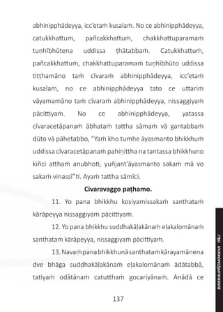 137
abhinipphādeyya, icc’etaṁ kusalaṁ. No ce abhinipphādeyya,
catukkhattuṁ, pañcakkhattuṁ, chakkhattuparamaṁ
tuṇhībhūtena uddissa ṭhātabbaṁ. Catukkhattuṁ,
pañcakkhattuṁ, chakkhattuparamaṁ tuṇhībhūto uddissa
tiṭṭhamāno taṁ cīvaraṁ abhinipphādeyya, icc’etaṁ
kusalaṁ, no ce abhinipphādeyya tato ce uttariṁ
vāyamamāno taṁ cīvaraṁ abhinipphādeyya, nissaggiyaṁ
pācittiyaṁ. No ce abhinipphādeyya, yatassa
cīvaracetāpanaṁ ābhataṁ tattha sāmaṁ vā gantabbaṁ
dūto vā pāhetabbo, “Yaṁ kho tumhe āyasmanto bhikkhuṁ
uddissa cīvaracetāpanaṁ pahiṇittha na tantassa bhikkhuno
kiñci atthaṁ anubhoti, yuñjant’āyasmanto sakaṁ mā vo
sakaṁ vinassī”ti. Ayaṁ tattha sāmīci.
Civaravaggo paṭhamo.
	 11. Yo pana bhikkhu kosiyamissakaṁ santhataṁ
kārāpeyya nissaggiyaṁ pācittiyaṁ.
	 12. Yo pana bhikkhu suddhakāḷakānaṁ eḷakalomānaṁ
santhataṁ kārāpeyya, nissaggiyaṁ pācittiyaṁ.
	 13.Navaṁpanabhikkhunāsanthataṁkārayamānena
dve bhāga suddhakāḷakānaṁ eḷakalomānaṁ ādātabbā,
tatiyaṁ odātānaṁ catutthaṁ gocariyānaṁ. Anādā ce
BHIKKHUPĀṬIMOKKHA
PĀLI
 