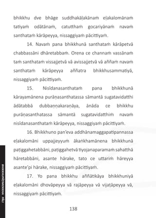 138
bhikkhu dve bhāge suddhakāḷakānaṁ eḷakalomānaṁ
tatiyaṁ odātānaṁ, catutthaṁ gocariyānaṁ navaṁ
santhataṁ kārāpeyya, nissaggiyaṁ pācittiyaṁ.
	 14. Navaṁ pana bhikkhunā santhataṁ kārāpetvā
chabbassāni dhāretabbaṁ. Orena ce channaṁ vassānaṁ
taṁ santhataṁ vissajjetvā vā avissajjetvā vā aññaṁ navaṁ
santhataṁ kārāpeyya aññatra bhikkhusammatiyā,
nissaggiyaṁ pācittiyaṁ.
	 15. Nisīdanasanthataṁ pana bhikkhunā
kārayamānena purāṇasanthatassa sāmantā sugatavidatthi
ādātabbā dubbaṇṇakaraṇāya, ānāda ce bhikkhu
purāṇasanthatassa sāmantā sugatavidatthiṁ navaṁ
nisīdanasanthataṁ kārāpeyya, nissaggiyaṁ pācittiyaṁ.
	 16. Bhikkhuno pan’eva addhānamaggapatipannassa
eḷakalomāni uppajjeyyuṁ ākaṅkhamānena bhikkhunā
paṭiggahetabbāni,paṭiggahetvātiyojanaparamaṁsahatthā
hāretabbāni, asante hārake, tato ce uttariṁ hāreyya
asante’pi hārake, nissaggiyaṁ pācittiyaṁ.
	 17. Yo pana bhikkhu aññātikāya bhikkhuniyā
eḷakalomāni dhovāpeyya vā rajāpeyya vā vijaṭāpeyya vā,
nissaggiyaṁ pācittiyaṁ.
BHIKKHUPĀṬIMOKKHA
PĀLI
 