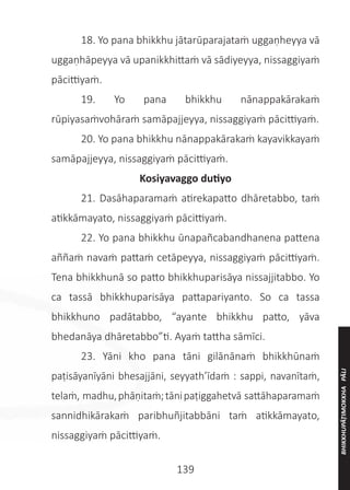 139
	 18. Yo pana bhikkhu jātarūparajataṁ uggaṇheyya vā
uggaṇhāpeyya vā upanikkhittaṁ vā sādiyeyya, nissaggiyaṁ
pācittiyaṁ.
	 19. Yo pana bhikkhu nānappakārakaṁ
rūpiyasaṁvohāraṁ samāpajjeyya, nissaggiyaṁ pācittiyaṁ.
	 20. Yo pana bhikkhu nānappakārakaṁ kayavikkayaṁ
samāpajjeyya, nissaggiyaṁ pācittiyaṁ.
Kosiyavaggo dutiyo
	 21. Dasāhaparamaṁ atirekapatto dhāretabbo, taṁ
atikkāmayato, nissaggiyaṁ pācittiyaṁ.
	 22. Yo pana bhikkhu ūnapañcabandhanena pattena
aññaṁ navaṁ pattaṁ cetāpeyya, nissaggiyaṁ pācittiyaṁ.
Tena bhikkhunā so patto bhikkhuparisāya nissajjitabbo. Yo
ca tassā bhikkhuparisāya pattapariyanto. So ca tassa
bhikkhuno padātabbo, “ayante bhikkhu patto, yāva
bhedanāya dhāretabbo”ti. Ayaṁ tattha sāmīci.
	 23. Yāni kho pana tāni gilānānaṁ bhikkhūnaṁ
paṭisāyanīyāni bhesajjāni, seyyath’īdaṁ : sappi, navanītaṁ,
telaṁ, madhu,phāṇitaṁ;tānipaṭiggahetvā sattāhaparamaṁ
sannidhikārakaṁ paribhuñjitabbāni taṁ atikkāmayato,
nissaggiyaṁ pācittiyaṁ.
BHIKKHUPĀṬIMOKKHA
PĀLI
 