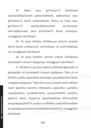 140
	 24. Māso seso gimhānan’ti bhikkhunā
vassikasāṭikacīvaraṁ pariyesitabbaṁ, aḍḍhamāso seso
gimhānan’ti, katvā nivāsetabbaṁ. Orena ce māso seso
gimhānan’ti, vassikasāṭikacīvaraṁ pariyeseyya,
oren’aḍḍhamāso seso gimhānan’ti katvā nivāseyya,
nissaggiyaṁ pācittiyaṁ.
	 25. Yo pana bhikkhu bhikkhussa sāmaṁ cīvaraṁ
datvā kupito anattamano acchindeyya vā acchindāpeyya
vā, nissaggiyaṁ pācittiyaṁ.
	 26. Yo pana bhikkhu sāmaṁ suttaṁ viññāpetvā
tantavāyehi cīvaraṁ vāyāpeyya, nissaggiyaṁ pācittiyaṁ.
	 27. Bhikkhuṁ pan’eva uddissa aññātako gahapati vā
gahapatānī vā tantavāyehi cīvaraṁ vāyāpeyya. Tatra ce so
bhikkhu pubbe appavārito tantavāye upasaṅkamitvā cīvare
vikappaṁāpajjeyya,“Idaṁkhoāvusocivaraṁmaṁuddissa
vīyati āyatañca karotha vitthatañca appitañca suvitañca
supavāyitañca suvilekkhitañca suvitacchitañca karotha;
app’eva nāma mayam’pi āyasmantānaṁ kiñcimattaṁ
anupadajjeyyāmā”ti, evañca so bhikkhu vatvā kiñcimattaṁ
anupadajjeyyaantamasopiṇḍapātamattam’pi,nissaggiyaṁ
pācittiyaṁ.
BHIKKHUPĀṬIMOKKHA
PĀLI
 