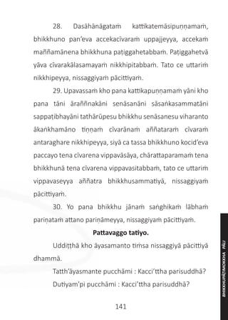 141
	 28. Dasāhānāgataṁ kattikatemāsipuṇṇamaṁ,
bhikkhuno pan’eva accekacīvaraṁ uppajjeyya, accekaṁ
maññamānena bhikkhuna paṭiggahetabbaṁ. Paṭiggahetvā
yāva cīvarakālasamayaṁ nikkhipitabbaṁ. Tato ce uttariṁ
nikkhipeyya, nissaggiyaṁ pācittiyaṁ.
	 29. Upavassaṁ kho pana kattikapuṇṇamaṁ yāni kho
pana tāni āraññnakāni senāsanāni sāsaṅkasammatāni
sappaṭibhayāni tathārūpesu bhikkhu senāsanesu viharanto
ākaṅkhamāno tiṇṇaṁ cīvarānaṁ aññataraṁ cīvaraṁ
antaraghare nikkhipeyya, siyā ca tassa bhikkhuno kocid’eva
paccayo tena cīvarena vippavāsāya, chārattaparamaṁ tena
bhikkhunā tena cīvarena vippavasitabbaṁ, tato ce uttariṁ
vippavaseyya aññatra bhikkhusammatiyā, nissaggiyaṁ
pācittiyaṁ.
	 30. Yo pana bhikkhu jānaṁ saṅghikaṁ lābhaṁ
pariṇataṁ attano pariṇāmeyya, nissaggiyaṁ pācittiyaṁ.
Pattavaggo tatiyo.
	 Uddiṭṭhā kho āyasamanto tiṁsa nissaggiyā pācittiyā
dhammā.
	 Tatth’āyasmante pucchāmi : Kacci’ttha parisuddhā?
	 Dutiyam’pi pucchāmi : Kacci’ttha parisuddhā?
BHIKKHUPĀṬIMOKKHA
PĀLI
 