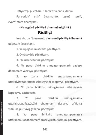 142
	 Tatiyam’pi pucchāmi : Kacci’ttha parisuddhā?
	 Parisuddh’ etth’ āyasmanto, tasmā tuṇhī,
evam’ etaṁ dhārayāmi.
(Nissaggiyā pācittiyā dhammā niṭṭhitā.)
Pācittiyā
	 Imekhopan’āyasmantodvenavutipācittiyādhammā
uddesaṁ āgacchanti.
	 1. Sampajānamusāvāde pācittiyaṁ.
	 2. Omasavāde pācittiyaṁ.
	 3. Bhikkhupesuññe pācittiyaṁ.
	 4. Yo pana bhikkhu anupasampannaṁ padaso
dhammaṁ vāceyya, pācittiyaṁ.
	 5. Yo pana bhikkhu anupasampannena
uttaridvirattatirattaṁ sahaseyyaṁ kappeyya, pācittiyaṁ.
	 6. Yo pana bhikkhu mātugāmena sahaseyyaṁ
kappeyya, pācittiyaṁ.
	 7. Yo pana bhikkhu mātugāmassa
uttarichappañcavācāhi dhammaṁ deseyya aññatra
viññunā purisaviggahena, pācittiyaṁ.
	 8. Yo pana bhikkhu anupasampannassa
uttarimanussadhammaṁ āroceyya bhūtasmiṁ, pācittiyaṁ.
BHIKKHUPĀṬIMOKKHA
PĀLI
 