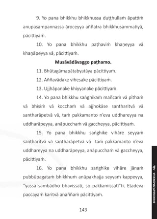143
	 9. Yo pana bhikkhu bhikkhussa duṭṭhullaṁ āpattiṁ
anupasampannassa āroceyya aññatra bhikkhusammatiyā,
pācittiyaṁ.
	 10. Yo pana bhikkhu paṭhaviṁ khaṇeyya vā
khaṇāpeyya vā, pācittiyaṁ.
Musāvādāvaggo paṭhamo.
	 11. Bhūtagāmapātabyatāya pācittiyaṁ.
	 12. Aññavādake vihesake pācittiyaṁ.
	 13. Ujjhāpanake khiyyanake pācittiyaṁ.
	 14. Yo pana bhikkhu saṅghikaṁ mañcaṁ vā pīthaṁ
vā bhisiṁ vā kocchaṁ vā ajjhokāse santharitvā vā
santharāpetvā vā, taṁ pakkamanto n’eva uddhareyya na
uddharāpeyya, anāpucchaṁ vā gaccheyya, pācittiyaṁ.
	 15. Yo pana bhikkhu saṅghike vihāre seyyaṁ
santharitvā vā santharāpetvā vā taṁ pakkamanto n’eva
uddhareyya na uddharāpeyya, anāpucchaṁ vā gaccheyya,
pācittiyaṁ.
	 16. Yo pana bhikkhu saṅghike vihāre jānaṁ
pubbūpagataṁ bhikkhuṁ anūpakhajja seyyaṁ kappeyya,
“yassa sambādho bhavissati, so pakkamissatī”ti. Etadeva
paccayaṁ karitvā anaññaṁ pācittiyaṁ.
BHIKKHUPĀṬIMOKKHA
PĀLI
 