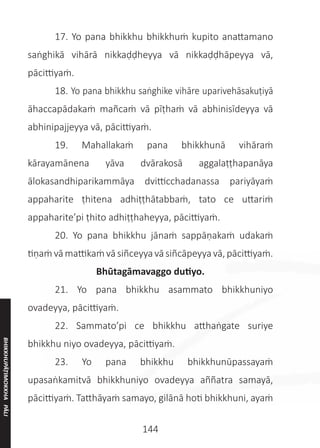 144
	 17. Yo pana bhikkhu bhikkhuṁ kupito anattamano
saṅghikā vihārā nikkaḍḍheyya vā nikkaḍḍhāpeyya vā,
pācittiyaṁ.
	 18. Yo pana bhikkhu saṅghike vihāre uparivehāsakuṭiyā
āhaccapādakaṁ mañcaṁ vā pīṭhaṁ vā abhinisīdeyya vā
abhinipajjeyya vā, pācittiyaṁ.
	 19. Mahallakaṁ pana bhikkhunā vihāraṁ
kārayamānena yāva dvārakosā aggalaṭṭhapanāya
ālokasandhiparikammāya dvitticchadanassa pariyāyaṁ
appaharite ṭhitena adhiṭṭhātabbaṁ, tato ce uttariṁ
appaharite’pi ṭhito adhiṭṭhaheyya, pācittiyaṁ.
	 20. Yo pana bhikkhu jānaṁ sappāṇakaṁ udakaṁ
tiṇaṁ vā mattikaṁ vā siñceyya vā siñcāpeyya vā, pācittiyaṁ.
Bhūtagāmavaggo dutiyo.
	 21. Yo pana bhikkhu asammato bhikkhuniyo
ovadeyya, pācittiyaṁ.
	 22. Sammato’pi ce bhikkhu atthaṅgate suriye
bhikkhu niyo ovadeyya, pācittiyaṁ.
	 23. Yo pana bhikkhu bhikkhunūpassayaṁ
upasaṅkamitvā bhikkhuniyo ovadeyya aññatra samayā,
pācittiyaṁ. Tatthāyaṁ samayo, gilānā hoti bhikkhuni, ayaṁ
BHIKKHUPĀṬIMOKKHA
PĀLI
 