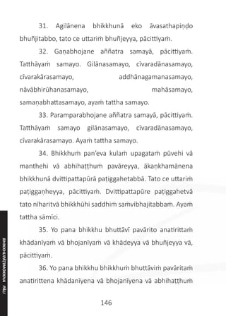 146
	 31. Agilānena bhikkhunā eko āvasathapiṇḍo
bhuñjitabbo, tato ce uttariṁ bhuñjeyya, pācittiyaṁ.
	 32. Gaṇabhojane aññatra samayā, pācittiyaṁ.
Tatthāyaṁ samayo. Gilānasamayo, cīvaradānasamayo,
cīvarakārasamayo, addhānagamanasamayo,
nāvābhirūhanasamayo, mahāsamayo,
samaṇabhattasamayo, ayaṁ tattha samayo.
	 33. Paramparabhojane aññatra samayā, pācittiyaṁ.
Tatthāyaṁ samayo gilānasamayo, cīvaradānasamayo,
cīvarakārasamayo. Ayaṁ tattha samayo.
	 34. Bhikkhuṁ pan’eva kulaṁ upagataṁ pūvehi vā
manthehi vā abhihaṭṭhuṁ pavāreyya, ākaṇkhamānena
bhikkhunā dvittipattapūrā paṭiggahetabbā. Tato ce uttariṁ
paṭiggaṇheyya, pācittiyaṁ. Dvittipattapūre paṭiggahetvā
tato nīharitvā bhikkhūhi saddhiṁ saṁvibhajitabbaṁ. Ayaṁ
tattha sāmīci.
	 35. Yo pana bhikkhu bhuttāvī pavārito anatirittaṁ
khādanīyaṁ vā bhojanīyaṁ vā khādeyya vā bhuñjeyya vā,
pācittiyaṁ.
	 36. Yo pana bhikkhu bhikkhuṁ bhuttāviṁ pavāritaṁ
anatirittena khādanīyena vā bhojanīyena vā abhihaṭṭhuṁ
BHIKKHUPĀṬIMOKKHA
PĀLI
 
