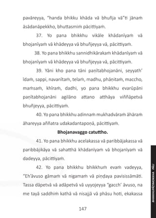 147
pavāreyya, “handa bhikku khāda vā bhuñja vā”ti jānaṁ
āsādanāpekkho, bhuttasmiṁ pācittiyaṁ.
	 37. Yo pana bhikkhu vikāle khādanīyaṁ vā
bhojanīyaṁ vā khādeyya vā bhuñjeyya vā, pācittiyaṁ.
38. Yo pana bhikkhu sannidhikārakaṁ khādanīyaṁ vā
bhojanīyaṁ vā khādeyya vā bhuñjeyya vā, pācittiyaṁ.
	 39. Yāni kho pana tāni paṇītabhojanāni, seyyath’
īdaṁ, sappi, navanītaṁ, telaṁ, madhu, phāṇitaṁ, maccho,
maṁsaṁ, khīraṁ, dadhi, yo pana bhikkhu evarūpāni
paṇītabhojanāni agilāno attano atthāya viññāpetvā
bhuñjeyya, pācittiyaṁ.
	 40. Yo pana bhikkhu adinnaṁ mukhadvāraṁ āhāraṁ
āhareyya aññatra udakadantapoṇā, pācittiyaṁ.
Bhojanavaggo catuttho.
	 41. Yo pana bhikkhu acelakassa vā paribbājakassa vā
paribbājikāya vā sahatthā khādanīyaṁ vā bhojanīyaṁ vā
dadeyya, pācittiyaṁ.
	 42. Yo pana bhikkhu bhikkhuṁ evaṁ vadeyya,
“Eh’āvuso gāmaṁ vā nigamaṁ vā piṇḍaya pavisissāmāti.
Tassa dāpetvā vā adāpetvā vā uyyojeyya “gacch’ āvuso, na
me tayā saddhiṁ kathā vā nisajjā vā phāsu hoti, ekakassa
BHIKKHUPĀṬIMOKKHA
PĀLI
 