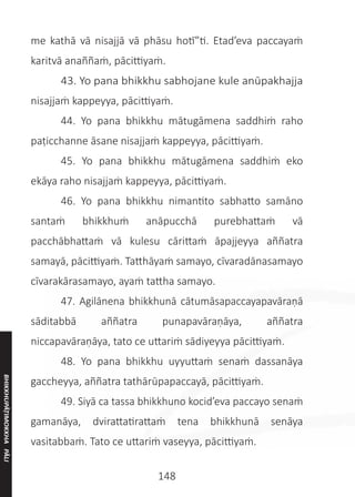 148
me kathā vā nisajjā vā phāsu hotī”ti. Etad’eva paccayaṁ
karitvā anaññaṁ, pācittiyaṁ.
	 43. Yo pana bhikkhu sabhojane kule anūpakhajja
nisajjaṁ kappeyya, pācittiyaṁ.
	 44. Yo pana bhikkhu mātugāmena saddhiṁ raho
paṭicchanne āsane nisajjaṁ kappeyya, pācittiyaṁ.
	 45. Yo pana bhikkhu mātugāmena saddhiṁ eko
ekāya raho nisajjaṁ kappeyya, pācittiyaṁ.
	 46. Yo pana bhikkhu nimantito sabhatto samāno
santaṁ bhikkhuṁ anāpucchā purebhattaṁ vā
pacchābhattaṁ vā kulesu cārittaṁ āpajjeyya aññatra
samayā, pācittiyaṁ. Tatthāyaṁ samayo, cīvaradānasamayo
cīvarakārasamayo, ayaṁ tattha samayo.
	 47. Agilānena bhikkhunā cātumāsapaccayapavāraṇā
sāditabbā aññatra punapavāraṇāya, aññatra
niccapavāraṇāya, tato ce uttariṁ sādiyeyya pācittiyaṁ.
	 48. Yo pana bhikkhu uyyuttaṁ senaṁ dassanāya
gaccheyya, aññatra tathārūpapaccayā, pācittiyaṁ.
	 49. Siyā ca tassa bhikkhuno kocid’eva paccayo senaṁ
gamanāya, dvirattatirattaṁ tena bhikkhunā senāya
vasitabbaṁ. Tato ce uttariṁ vaseyya, pācittiyaṁ.
BHIKKHUPĀṬIMOKKHA
PĀLI
 