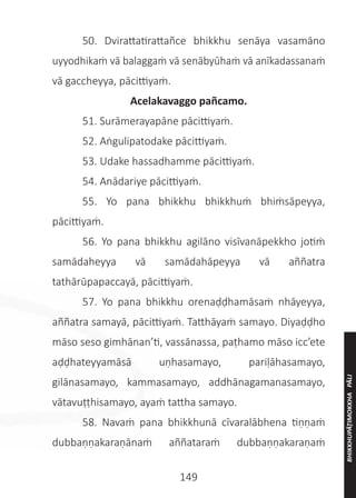 149
	 50. Dvirattatirattañce bhikkhu senāya vasamāno
uyyodhikaṁ vā balaggaṁ vā senābyūhaṁ vā anīkadassanaṁ
vā gaccheyya, pācittiyaṁ.
Acelakavaggo pañcamo.
	 51. Surāmerayapāne pācittiyaṁ.
	 52. Aṅgulipatodake pācittiyaṁ.
	 53. Udake hassadhamme pācittiyaṁ.
	 54. Anādariye pācittiyaṁ.
	 55. Yo pana bhikkhu bhikkhuṁ bhiṁsāpeyya,
pācittiyaṁ.
	 56. Yo pana bhikkhu agilāno visīvanāpekkho jotiṁ
samādaheyya vā samādahāpeyya vā aññatra
tathārūpapaccayā, pācittiyaṁ.
	 57. Yo pana bhikkhu orenaḍḍhamāsaṁ nhāyeyya,
aññatra samayā, pācittiyaṁ. Tatthāyaṁ samayo. Diyaḍḍho
māso seso gimhānan’ti, vassānassa, paṭhamo māso icc’ete
aḍḍhateyyamāsā uṇhasamayo, pariḷāhasamayo,
gilānasamayo, kammasamayo, addhānagamanasamayo,
vātavuṭṭhisamayo, ayaṁ tattha samayo.
	 58. Navaṁ pana bhikkhunā cīvaralābhena tiṇṇaṁ
dubbaṇṇakaraṇānaṁ aññataraṁ dubbaṇṇakaraṇaṁ
BHIKKHUPĀṬIMOKKHA
PĀLI
 