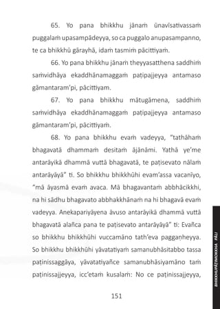151
	 65. Yo pana bhikkhu jānaṁ ūnavīsativassaṁ
puggalaṁupasampādeyya,socapuggaloanupasampanno,
te ca bhikkhū gārayhā, idaṁ tasmiṁ pācittiyaṁ.
	 66. Yo pana bhikkhu jānaṁ theyyasatthena saddhiṁ
saṁvidhāya ekaddhānamaggaṁ paṭipajjeyya antamaso
gāmantaram’pi, pācittiyam.
	 67. Yo pana bhikkhu mātugāmena, saddhiṁ
saṁvidhāya ekaddhānamaggaṁ paṭipajjeyya antamaso
gāmantaram’pi, pācittiyaṁ.
	 68. Yo pana bhikkhu evaṁ vadeyya, “tathāhaṁ
bhagavatā dhammaṁ desitaṁ ājānāmi. Yathā ye’me
antarāyikā dhammā vuttā bhagavatā, te paṭisevato nālaṁ
antarāyāyā” ti. So bhikkhu bhikkhūhi evam’assa vacanīyo,
“mā āyasmā evaṁ avaca. Mā bhagavantaṁ abbhācikkhi,
na hi sādhu bhagavato abbhakkhānaṁ na hi bhagavā evaṁ
vadeyya. Anekapariyāyena āvuso antarāyikā dhammā vuttā
bhagavatā alañca pana te paṭisevato antarāyāyā” ti: Evañca
so bhikkhu bhikkhūhi vuccamāno tath’eva paggaṇheyya.
So bhikkhu bhikkhūhi yāvatatiyaṁ samanubhāsitabbo tassa
paṭinissaggāya, yāvatatiyañce samanubhāsiyamāno taṁ
paṭinissajjeyya, icc’etaṁ kusalaṁ: No ce paṭinissajjeyya,
BHIKKHUPĀṬIMOKKHA
PĀLI
 