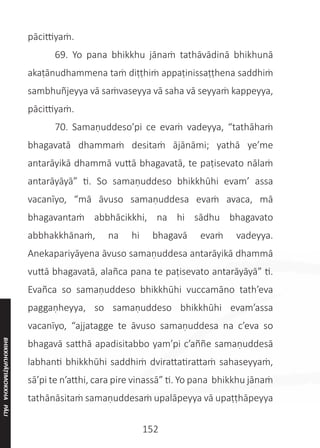 152
pācittiyaṁ.
	 69. Yo pana bhikkhu jānaṁ tathāvādinā bhikhunā
akaṭānudhammena taṁ diṭṭhiṁ appaṭinissaṭṭhena saddhiṁ
sambhuñjeyya vā saṁvaseyya vā saha vā seyyaṁ kappeyya,
pācittiyaṁ.
	 70. Samaṇuddeso’pi ce evaṁ vadeyya, “tathāhaṁ
bhagavatā dhammaṁ desitaṁ ājānāmi; yathā ye’me
antarāyikā dhammā vuttā bhagavatā, te paṭisevato nālaṁ
antarāyāyā” ti. So samaṇuddeso bhikkhūhi evam’ assa
vacanīyo, “mā āvuso samaṇuddesa evaṁ avaca, mā
bhagavantaṁ abbhācikkhi, na hi sādhu bhagavato
abbhakkhānaṁ, na hi bhagavā evaṁ vadeyya.
Anekapariyāyena āvuso samaṇuddesa antarāyikā dhammā
vuttā bhagavatā, alañca pana te paṭisevato antarāyāyā” ti.
Evañca so samaṇuddeso bhikkhūhi vuccamāno tath’eva
paggaṇheyya, so samaṇuddeso bhikkhūhi evam’assa
vacanīyo, “ajjatagge te āvuso samaṇuddesa na c’eva so
bhagavā satthā apadisitabbo yam’pi c’aññe samaṇuddesā
labhanti bhikkhūhi saddhiṁ dvirattatirattaṁ sahaseyyaṁ,
sā’pi te n’atthi, cara pire vinassā” ti. Yo pana bhikkhu jānaṁ
tathānāsitaṁ samaṇuddesaṁ upalāpeyya vā upaṭṭhāpeyya
BHIKKHUPĀṬIMOKKHA
PĀLI
 