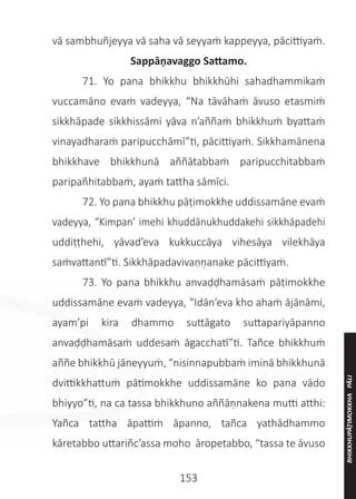 153
vā sambhuñjeyya vā saha vā seyyaṁ kappeyya, pācittiyaṁ.
Sappāṇavaggo Sattamo.
	 71. Yo pana bhikkhu bhikkhūhi sahadhammikaṁ
vuccamāno evaṁ vadeyya, “Na tāvāhaṁ āvuso etasmiṁ
sikkhāpade sikkhissāmi yāva n’aññaṁ bhikkhuṁ byattaṁ
vinayadharaṁ paripucchāmī”ti, pācittiyaṁ. Sikkhamānena
bhikkhave bhikkhunā aññātabbaṁ paripucchitabbaṁ
paripañhitabbaṁ, ayaṁ tattha sāmīci.
	 72. Yo pana bhikkhu pāṭimokkhe uddissamāne evaṁ
vadeyya, “Kimpan’ imehi khuddānukhuddakehi sikkhāpadehi
uddiṭṭhehi, yāvad’eva kukkuccāya vihesāya vilekhāya
saṁvattantī”ti. Sikkhāpadavivaṇṇanake pācittiyaṁ.
	 73. Yo pana bhikkhu anvaḍḍhamāsaṁ pāṭimokkhe
uddissamāne evaṁ vadeyya, “Idān’eva kho ahaṁ ājānāmi,
ayam’pi kira dhammo suttāgato suttapariyāpanno
anvaḍḍhamāsaṁ uddesaṁ āgacchatī”ti. Tañce bhikkhuṁ
aññe bhikkhū jāneyyuṁ, “nisinnapubbaṁ iminā bhikkhunā
dvittikkhattuṁ pātimokkhe uddissamāne ko pana vādo
bhiyyo”ti, na ca tassa bhikkhuno aññāṇnakena mutti atthi:
Yañca tattha āpattiṁ āpanno, tañca yathādhammo
kāretabbo uttariñc’assa moho āropetabbo, “tassa te āvuso
BHIKKHUPĀṬIMOKKHA
PĀLI
 