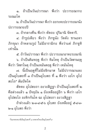 2
	 ๑. ถ้าเป็นวันปวารณา พึงว่า ปะวาระณากะ
ระณะโต
	 ๒. ถ้าเป็นวันปวารณา พึงว่า อะกะตะปะวาระณานัง
ปะวาระณายะปิ
	 ๓. ถ้ากลางคืน พึงว่า ตัตถะ ปุริมานิ จัตตาริ.
	 ๔. ถ้ารูปเดียว พึงว่า ภิกขูนัง วัตตัง ชานะตา
ภิกขุนา ถ้าหลายรูป ไม่มีอารามิกะ พึงว่าแต่ ภิกขูหิ
เท่านั้น
	 ๕. ถ้าวันปวารณา พึงว่า ปะวาระณาอาหะระณานิ
	 ๖. ถ้าเป็นคิมหฤดู พึงว่า คิมโหตุ ถ้าเป็นวัสสานฤดู
พึงว่า วัสสาโนตุ ถ้าเป็นเหมันตฤดู พึงว่า เหมันโตตุ
	 ๗. นี้เป็นฤดูที่ไม่มีอธิกมาส ไม่มีปวารณาและ
เป็นอุโบสถที่ ๓ ถ้าเป็นอุโบสถ ที่ ๑ พึงว่า เอโก อุโป
สะโถ* สัมปัตโต
	 สัตตะ อุโปสะถา อะวะสิฏฐา ถ้าเป็นอุโบสถที่ ๒
คือล่วงแล้ว ๑ ปัจจุบัน ๑ ยังเหลืออยู่อีก ๖ พึงว่า เอโก
อุโปสะโถ อะติกกันโต ฉะ อุโปสะถา อะวะสิฏฐา
	 ถ้าล่วงแล้ว ๒-๓-๔-๕-๖ อุโบสถ ยังเหลืออยู่ ๕-๔-๓-
๒-๑ อุโบสถ พึงว่า
__________________
*ในบทสวดบาลีเป็นอุโบสถที่ ๑ บทสวดไทยเป็นอุโบสถที่ ๙
 