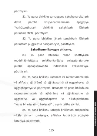 155
pācittiyaṁ.
	 81. Yo pana bhikkhu samaggena saṅghena cīvaraṁ
datvā pacchā khiyyanadhammaṁ āpajjeyya
“yathāsanthutaṁ bhikkhū saṅghikaṁ lābhaṁ
pariṇāmentī”ti, pācittiyaṁ.
	 82. Yo pana bhikkhu jānaṁ saṅghikaṁ lābhaṁ
pariṇataṁ puggalassa pariṇāmeyya, pācittiyaṁ.
Sahadhammikavaggo aṭṭhamo.
	 83. Yo pana bhikkhu rañño khattiyassa
muddhābhisittassa anikkhantarājake aniggataratanake
pubbe appaṭisaṁvidito indakhīlaṁ atikkameyya,
pācittiyaṁ.
	 84. Yo pana bhikkhu ratanaṁ vā ratanasammataṁ
vā aññatra ajjhārāmā vā ajjhāvasathā vā uggaṇheyya vā
uggaṇhāpeyya vā pācittiyaṁ. Ratanaṁ vā pana bhikkhunā
ratanasammataṁ vā ajjhārāme vā ajjhāvasathe vā
uggahetvā vā uggaṇhāpetvā vā nikkhipitabbaṁ
“yassa bhavissati so harissatī” ti ayaṁ tattha sāmīci.
	 85. Yo pana bhikkhu santaṁ bhikkhuṁ anāpucchā
vikāle gāmaṁ paviseyya, aññatra tathārūpā accāyikā
karaṇīyā, pācittiyaṁ.
BHIKKHUPĀṬIMOKKHA
PĀLI
 
