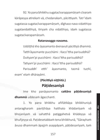 157
	 92.Yo panabhikkhusugatacīvarappamāṇaṁ cīvaraṁ
kārāpeyya atirekaṁ vā, chedanakaṁ, pācittiyaṁ. Tatr’idaṁ
sugatassa sugatacīvarappamāṇaṁ, dīghaso nava vidatthiyo
sugatavidatthiyā, tiriyaṁ cha vidatthiyo, idaṁ sugatassa
sugatacīvarapamāṇaṁ.
Ratanavaggo navamo.
	 Uddiṭṭhā kho āyasamanto dvenavuti pācittiyā dhammā.
	 Tatth’āyasmante pucchāmi : Kacci’ttha parisuddhā?
	 Dutiyam’pi pucchāmi : Kacci’ttha parisuddhā?
	 Tatiyam’pi pucchāmi : Kacci’ttha parisuddhā?
	 Parisuddh’ etth’ āyasmanto, tasmā tuṇhī,
evam’ etaṁ dhārayāmi.
(Pācittiyā niṭṭhitā.)
Pāṭidesaniyā
	 Ime kho panāyasmanto cattāro pāṭidesaniyā
dhammā uddesaṁ āgacchanti.
	 1. Yo pana bhikkhu aññātikāya bhikkhuniyā
antaragharaṁ paviṭṭhāya hatthato khādanīyaṁ vā
bhojanīyaṁ vā sahatthā paṭiggahetvā khādeyya vā
bhuñjeyya vā. Paṭidesetabbaṁ tena bhikkhunā, “Gārayhaṁ
āvuso dhammaṁ āpajjiṁ asappāyaṁ, pāṭidesanīyaṁ, taṁ
BHIKKHUPĀṬIMOKKHA
PĀLI
 