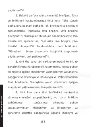 158
paṭidesemī’ti.
	 2. Bhikkhū pan’eva kulesu nimantitā bhuñjanti. Tatra
ce bhikkhunī vosāsamānarūpā ṭhitā hoti: “Idha sūpaṁ
detha, idha odanaṁ dethā”ti. Tehi bhikkhūhi sā bhikkhunī
apasādetabbā, “Apasakka tāva bhagini, yāva bhikkhū
bhuñjantī”ti: ekassa’pi ce bhikkhuno nappaṭibhāseyya taṁ
bhikkhuniṁ apasādetuṁ, “apasakka tāva bhagini, yāva
bhikkhū bhunjantī”ti. Paṭidesetabbaṁ tehi bhikkhūhi,
“Gārayhaṁ āvuso dhammaṁ āpajjimhā asappāyaṁ
pāṭidesanīyaṁ, taṁ paṭidesemā”ti.
	 3. Yāni kho pana tāni sekkhasammatāni kulāni. Yo
panabhikkhutathārūpesusekkhasammatesukulesupubbe
animantito agilāno khādanīyaṁ vā bhojanīyaṁ vā sahatthā
paṭiggahetvā khādeyya vā bhuñjeyya vā. Paṭidesetabbaṁ
tena bhikkhunā, “Gārayhaṁ āvuso dhammaṁ āpajjiṁ
asappāyaṁ pāṭidesanīyaṁ, taṁ paṭidesemī”ti.
	 4. Yāni kho pana tāni āraññakāni senāsanāni
sāsaṅkasammatāni sappaṭibhayāni, yo pana bhikkhu
tathārūpesu senāsanesu viharanto pubbe
appaṭisaṁviditaṁ khādanīyaṁ vā bhojanīyaṁ vā
ajjhārāme sahatthā paṭiggahetvā agilāno khādeyya vā
BHIKKHUPĀṬIMOKKHA
PĀLI
 