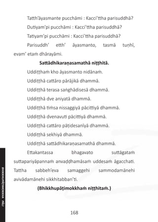 168
	 Tatth’āyasmante pucchāmi : Kacci’ttha parisuddhā?
	 Dutiyam’pi pucchāmi : Kacci’ttha parisuddhā?
	 Tatiyam’pi pucchāmi : Kacci’ttha parisuddhā?
	 Parisuddh’ etth’ āyasmanto, tasmā tuṇhī,
evam’ etaṁ dhārayāmi.
Sattādhikaraṇasamathā niṭṭhitā.
	 Uddiṭṭhaṁ kho āyasmanto nidānaṁ.
	 Uddiṭṭhā cattāro pārājikā dhammā.
	 Uddiṭṭhā terasa saṅghādisesā dhammā.
	 Uddiṭṭhā dve aniyatā dhammā.
	 Uddiṭṭhā tiṁsa nissaggiyā pācittiyā dhammā.
	 Uddiṭṭhā dvenavuti pācittiyā dhammā.
	 Uddiṭṭhā cattāro pāṭidesanīyā dhammā.
	 Uddiṭṭhā sekhiyā dhammā.
	 Uddiṭṭhā sattādhikaraṇasamathā dhammā.
	 Ettakantassa bhagavato suttāgataṁ
suttapariyāpannaṁ anvaḍḍhamāsaṁ uddesaṁ āgacchati.
Tattha sabbeh’eva samaggehi sammodamānehi
avivādamānehi sikkhitabban’ti.
(Bhikkhupāṭimokkhaṁ niṭṭhitaṁ.)
BHIKKHUPĀṬIMOKKHA
PĀLI
 