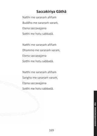 169
Saccakiriya Gāthā
	 Natthi me saraṇaṁ aññaṁ
	 Buddho me saraṇaṁ varaṁ,
	 Etena saccavajjena
	 Sotthi me hotu sabbadā.
	 Natthi me saraṇaṁ aññaṁ
	 Dhammo me saraṇaṁ varaṁ,
	 Etena saccavajjena
	 Sotthi me hotu sabbadā.
	 Natthi me saraṇaṁ aññaṁ	
	 Saṅgho me saraṇaṁ varaṁ,
	 Etena saccavajjena
	 Sotthi me hotu sabbadā.
BHIKKHUPĀṬIMOKKHA
PĀLI
 