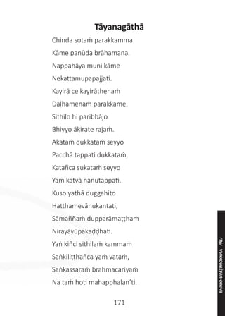 171
Tāyanagāthā
	 Chinda sotaṁ parakkamma
	 Kāme panūda brāhamaṇa,
	 Nappahāya muni kāme
	 Nekattamupapajjati.
	 Kayirā ce kayirāthenaṁ
	 Daḷhamenaṁ parakkame,
	 Sithilo hi paribbājo
	 Bhiyyo ākirate rajaṁ.
	 Akataṁ dukkataṁ seyyo
	 Pacchā tappati dukkataṁ,
	 Katañca sukataṁ seyyo
	 Yaṁ katvā nānutappati.
	 Kuso yathā duggahito
	 Hatthamevānukantati,
	 Sāmaññaṁ dupparāmaṭṭhaṁ
	 Nirayāyūpakaḍḍhati.
	 Yaṅ kiñci sithilaṁ kammaṁ
	 Saṅkiliṭṭhañca yaṁ vataṁ,
	 Saṅkassaraṁ brahmacariyaṁ
	 Na taṁ hoti mahapphalan’ti.
BHIKKHUPĀṬIMOKKHA
PĀLI
 