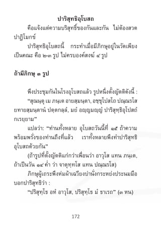 172
ปาริสุทธิอุโบสถ
	 คือแจ้งแต่ความบริสุทธิ์ของกันและกัน ไม่ต้องสวด
ปาฎิโมกข์
	 ปาริสุทธิอุโบสถนี้ กระท�ำเมื่อมีภิกษุอยู่ในวัดเพียง
เป็นคณะ คือ ๒-๓ รูป ไม่ครบองค์สงฆ์ ๔ รูป
	
ถ้ามีภิกษุ ๓ รูป
	 พึงประชุมกันในโรงอุโบสถแล้ว รูปหนึ่งตั้งญัตติดังนี้ :
	 “สุณนฺตุ เม ภนฺเต อายสฺมนฺตา, อชฺชุโปสโถ ปณฺณรโส
ยทายสฺมนฺตานํ ปตฺตกลฺลํ, มยํ อญฺญมญฺญํ ปาริสุทฺธิอุโปสถํ
กเรยฺยาม”
	 แปลว่า: “ท่านทั้งหลาย อุโบสถวันนี้ที่ ๑๕ ถ้าความ
พร้อมพรั่งของท่านถึงที่แล้ว เราทั้งหลายพึงท�ำปาริสุทธิ
อุโบสถด้วยกัน”
	 (ถ้ารูปที่ตั้งญัตติแก่กว่าเพื่อนว่า อาวุโส แทน ภนฺเต,
ถ้าเป็นวัน ๑๔ ค�่ำ ว่า จาตุทฺทโส แทน ปณฺณรโส)
	ภิกษุผู้เถระพึงห่มผ้าเฉวียงบ่านั่งกระหย่งประนมมือ
บอกปาริสุทธิว่า :
	 “ปริสุทฺโธ อหํ อาวุโส, ปริสุทฺโธ มํ ธาเรถ” (๓ หน)
	
 