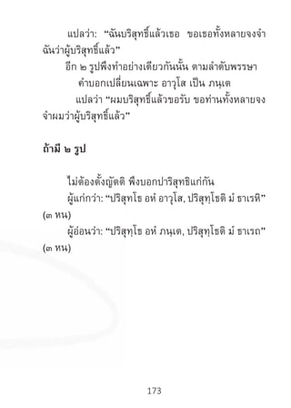 173
	 แปลว่า: “ฉันบริสุทธิ์แล้วเธอ ขอเธอทั้งหลายจงจ�ำ
ฉันว่าผู้บริสุทธิ์แล้ว”
อีก ๒ รูปพึงท�ำอย่างเดียวกันนั้น ตามล�ำดับพรรษา
ค�ำบอกเปลี่ยนเฉพาะ อาวุโส เป็น ภนฺเต
แปลว่า “ผมบริสุทธิ์แล้วขอรับ ขอท่านทั้งหลายจง
จ�ำผมว่าผู้บริสุทธิ์แล้ว”
ถ้ามี ๒ รูป
	 ไม่ต้องตั้งญัตติ พึงบอกปาริสุทธิแก่กัน
	 ผู้แก่กว่า: “ปริสุทโธ อหํ อาวุโส, ปริสุทฺโธติ มํ ธาเรหิ”
(๓ หน)
	 ผู้อ่อนว่า: “ปริสุทฺโธ อหํ ภนฺเต, ปริสุทฺโธติ มํ ธาเรถ”
(๓ หน)
 
