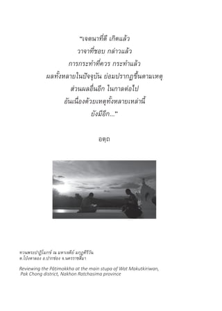 “เจตนาที่ดี เกิดแล้ว
วาจาที่ชอบ กล่าวแล้ว
การกระท�ำที่ควร กระท�ำแล้ว
ผลทั้งหลายในปัจจุบัน ย่อมปรากฏขึ้นตามเหตุ
ส่วนผลอื่นอีก ในกาลต่อไป
อันเนื่องด้วยเหตุทั้งหลายเหล่านี้
ยังมีอีก...”
อตฺถ
ทวนพระปาฏิโมกข์ ณ มหาเจดีย์ มกุฏคีรีวัน
ต.โป่งตาลอง อ.ปากช่อง จ.นครราชสีมา
Reviewing the Pāṭimokkha at the main stupa of Wat Makutkiriwan,
Pak Chong district, Nakhon Ratchasima province
 