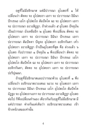 4
	 ฤดูที่ไม่มีอธิกมาส แต่มีปวารณา อุโบสถที่ ๑ ให้
เปลี่ยนว่า สัตตะ จะ อุโปสะถา เอกา จะ ปะวาระณา อิมินา
ปักเขนะ เอโก อุโปสะโถ สัมปัตโต ฉะ จะ อุโปสะถา เอกา
จะ ปะวาระณา อะวะสิฏฐา. ถ้าล่วงแล้ว ๕ อุโบสถ ปัจจุบัน
เป็นปวารณา ยังเหลืออีก ๒ อุโบสถ พึงเปลี่ยน สัตตะ จะ
อุโปสะถา เอกา จะ ปะวาระณา อิมินา ปักเขนะ เอกา
ปะวาระณา สัมปัตตา ปัญจะ อุโปสะถา อะติกกันตา เท๎ว
อุโปสะถา อะวะสิฏฐา ถ้าเป็นอุโบสถที่สุด คือ ล่วงแล้ว ๖
อุโบสถ กับปวารณา ๑ ปัจจุบัน ๑ พึงเปลี่ยนว่า สัตตะ จะ
อุโปสะถา เอกา จะ ปะวาระณา อิมินา ปักเขนะ เอโก
อุโปสะโถ สัมปัตโต ฉะ จะ อุโปสะถา เอกา จะ ปะวาระณา
อะติกกันตา, สัตตะ จะ อุโปสะถา เอกา จะ ปะวาระณา
ปะริปุณณา.
	 ถ้าฤดูที่มีอธิกมาสและปวารณาด้วย อุโบสถที่ ๑ พึง
เปลี่ยนว่า อะธิกะมาสะวะเสนะ นะวะ จะ อุโบสะถา เอกา
จะ ปะวาระณา อิมินา ปักเขนะ เอโก อุโปสะโถ สัมปัตโต
อัฏฐะ จะ อุโปสะถาเอกา จะ ปะวาระณา อะวะสิฏฐา อุโบสถ
ต่อไป ก็พึงเปลี่ยนท�ำนอง เดียวกันกับฤดูที่ไม่มีอธิกมาส มี
แต่ปวารณา ต่างกันแต่เติมว่า อะธิกะมาสะวะเสนะ เข้า
ข้างหน้าเสมอเท่านั้น
 