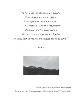 “When good intentions are produced…
When noble speech is practiced…
When righteous actions are taken…
The collective outcomes in the present
often transpire from root causes.
For all that has not yet materialized—
in time, from due cause, their effect has yet to come.”
Attha
วิวจากวัดไทยธรรมศาลา รัฐหิมาจัลประเทศ สาธารณรัฐอินเดีย
The view from Wat Thai Dharamsala in Dharamshala, Himachal Pradesh, India
 
