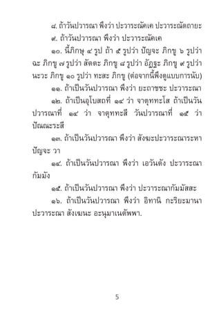 5
	 ๘. ถ้าวันปวารณา พึงว่า ปะวาระณัคเค ปะวาระณัตถายะ
	 ๙. ถ้าวันปวารณา พึงว่า ปะวาระณัคเค
	 ๑๐. นี้ภิกษุ ๔ รูป ถ้า ๕ รูปว่า ปัญจะ ภิกขู ๖ รูปว่า
ฉะ ภิกขู ๗ รูปว่า สัตตะ ภิกขู ๘ รูปว่า อัฏฐะ ภิกขู ๙ รูปว่า
นะวะ ภิกขู ๑๐ รูปว่า ทะสะ ภิกขู (ต่อจากนี้พึงดูแบบการนับ)
	 ๑๑. ถ้าเป็นวันปวารณา พึงว่า ยะถาชชะ ปะวาระณา
	 ๑๒. ถ้าเป็นอุโบสถที่ ๑๔ ว่า จาตุททะโส ถ้าเป็นวัน
ปวารณาที่ ๑๔ ว่า จาตุททะสี วันปวารณาที่ ๑๕ ว่า
ปัณณะระสี
	 ๑๓. ถ้าเป็นวันปวารณา พึงว่า สังฆะปะวาระณาระหา
ปัญจะ วา
	 ๑๔. ถ้าเป็นวันปวารณา พึงว่า เอวันตัง ปะวาระณา
กัมมัง
	 ๑๕. ถ้าเป็นวันปวารณา พึงว่า ปะวาระณากัมมัสสะ
	 ๑๖. ถ้าเป็นวันปวารณา พึงว่า อิทานิ กะริยะมานา
ปะวาระณา สังเฆนะ อะนุมาเนตัพพา.
 