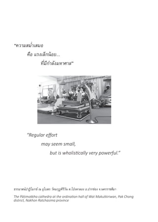 “ความสม�่ำเสมอ
	 คือ แรงเล็กน้อย...
		ที่มีก�ำลังมหาศาล”
“Regular effort
	 may seem small,
		 but is wholistically very powerful.”
ธรรมาสน์ปาฏิโมกข์ ณ อุโบสถ วัดมกุฏคีรีวัน ต.โป่งตาลอง อ.ปากช่อง จ.นครราชสีมา
The Pāṭimokkha cathedra at the ordination hall of Wat Makutkiriwan, Pak Chong
district, Nakhon Ratchasima province
 