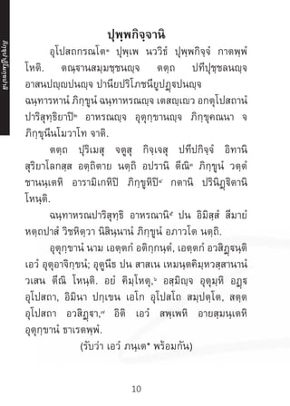 10
ปุพฺพกิจฺจานิ
	อุโปสถกรณโต๑
ปุพฺเพ นววิธํ ปุพฺพกิจฺจํ กาตพฺพํ
โหติ. ตณฺฐานสมฺมชฺชนญฺจ ตตฺถ ปทีปุชฺชลนญฺจ
อาสนปญฺปนญฺจ ปานียปริโภชนียูปฏฺปนญฺจ
ฉนฺทารหานํ ภิกฺขูนํ ฉนฺทาหรณญฺจ เตสญฺเว อกตุโปสถานํ
ปาริสุทฺธิยาปิ๒
อาหรณญฺจ อุตุกฺขานญฺจ ภิกฺขุคณนา จ
ภิกฺขุนีนโมวาโท จาติ.
	 ตตฺถ ปุริเมสุ จตูสุ กิจฺเจสุ ปทีปกิจฺจํ อิทานิ
สุริยาโลกสฺส อตฺถิตาย นตฺถิ อปรานิ ตีณิ๓
ภิกฺขูนํ วตฺตํ
ชานนฺเตหิ อารามิเกหิปิ ภิกฺขูหิปิ๔
กตานิ ปรินิฏฺฐิตานิ
โหนฺติ.
	 ฉนฺทาหรณปาริสุทฺธิ อาหรณานิ๕
ปน อิมิสฺสํ สีมายํ
หตฺถปาสํ วิชหิตฺวา นิสินฺนานํ ภิกฺขูนํ อภาวโต นตฺถิ.
	 อุตุกฺขานํ นาม เอตฺตกํ อติกฺกนฺตํ, เอตฺตกํ อวสิฏฺนฺติ
เอวํ อุตุอาจิกฺขนํ; อุตูนีธ ปน สาสเน เหมนฺตคิมฺหวสฺสานานํ
วเสน ตีณิ โหนฺติ. อยํ คิมฺโหตุ,๖
อสฺมิญฺจ อุตุมฺหิ อฏฺ
อุโปสถา, อิมินา ปกฺเขน เอโก อุโปสโถ สมฺปตฺโต, สตฺต
อุโปสถา อวสิฏฺา,๗
อิติ เอวํ สพฺเพหิ อายสฺมนฺเตหิ
อุตุกฺขานํ ธาเรตพฺพํ.
(รับว่า เอวํ ภนฺเต* พร้อมกัน)
ภิ
ก
ฺ
ข
ุ
ป
าฏิ
โ
มกฺ
ข
ปาลิ
 