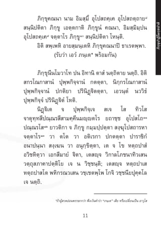 11
	 ภิกฺขุคณนา นาม อิมสฺมึ อุโปสถคฺเค อุโปสถตฺถาย๘
สนฺนิปติตา ภิกฺขู เอตฺตกาติ ภิกฺขูนํ คณนา, อิมสฺมิมฺปน
อุโปสถคฺเค๙
จตฺตาโร ภิกฺขู๑๐
สนฺนิปติตา โหนฺติ.
	 อิติ สพฺเพหิ อายสฺมนฺเตหิ ภิกฺขุคณนาปิ ธาเรตพฺพา.
(รับว่า เอวํ ภนฺเต* พร้อมกัน)
	
	 ภิกฺขุนีนโมวาโท ปน อิทานิ ตาสํ นตฺถิตาย นตฺถิ. อิติ
สกรโณกาสานํ ปุพฺพกิจฺจานํ กตตฺตา, นิกฺกรโณกาสานํ
ปุพฺพกิจฺจานํ ปกติยา ปรินิฏฺฐิตตฺตา, เอวนฺตํ นววิธํ
ปุพฺพกิจฺจํ ปรินิฏฺฐิตํ โหติ.
	 นิฏฺฐิเต จ ปุพฺพกิจฺเจ สเจ โส ทิวโส
จาตุทฺทสีปณฺณรสีสามคฺคีนมญฺตโร ยถาชฺช อุโปสโถ๑๑
ปณฺณรโส๑๒
ยาวติกา จ ภิกฺขู กมฺมปฺปตฺตา สงฺฆุโปสถารหา
จตฺตาโร๑๓
วา ตโต วา อติเรกา ปกตตฺตา ปาราชิกํ
อนาปนฺนา สงฺเฆน วา อนุกฺขิตฺตา, เต จ โข หตฺถปาสํ
อวิชหิตฺวา เอกสีมายํ ฐิตา, เตสญฺจ วิกาลโภชนาทิวเสน
วตฺถุสภาคาปตฺติโย เจ น วิชฺชนฺติ; เตสญฺจ หตฺถปาเส
หตฺถปาสโต พหิกรณวเสน วชฺเชตพฺโพ โกจิ วชฺชนียปุคฺคโล
เจ นตฺถิ.
__________________
*ถ้าผู้สวดอ่อนพรรษากว่า พึงเว้นค�ำว่า “ภนฺเต” เสีย หรือเปลี่ยนเป็น อาวุโส
ภิ
ก
ฺ
ข
ุ
ป
าฏิ
โ
มกฺ
ข
ปาลิ
 