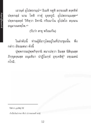12
	 เอวนฺตํ อุโปสถกมฺมํ๑๔
อิเมหิ จตูหิ ลกฺขเณหิ สงฺคหิตํ
ปตฺตกลฺลํ นาม โหติ กาตุํ ยุตฺตรูปํ. อุโปสถกมฺมสฺส๑๕
ปตฺตกลฺลตฺตํ วิทิตฺวา อิทานิ กริยมาโน อุโปสโถ สงฺเฆน
อนุมาเนตพฺโพ.๑๖
(รับว่า สาธุ พร้อมกัน)
	 ในล�ำดับนี้ ท่านผู้มีอาวุโสอยู่ในที่ประชุมนั้น พึง
กล่าว อัชเฌสนา ดังนี้
	 ปุพฺพกรณปุพฺพกิจฺจานิ สมาเปตฺวา อิมสฺส นิสินฺนสฺส
ภิกฺขุสงฺฆสฺส อนุมติยา ปาฏิโมกฺขํ อุทฺเทสิตุํ* อชฺเฌสนํ
กโรมิ.
	
	 
__________________
*ใช้ค�ำว่า อุทฺทิสิตุํ ก็มี
ถ้าเป็นวันปวารนา พึงว่า ปวารณาญตฺติํ ฐเปตุํ
ภิ
ก
ฺ
ข
ุ
ป
าฏิ
โ
มกฺ
ข
ปาลิ
 