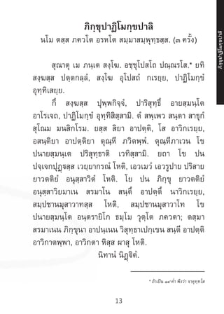 13
ภิกฺขุปาฏิโมกฺขปาลิ
นโม ตสฺส ภควโต อรหโต สมฺมาสมฺพุทฺธสฺส. (๓ ครั้ง)
	 สุณาตุ เม ภนฺเต สงฺโฆ. อชฺชุโปสโถ ปณฺณรโส.* ยทิ
สงฺฆสฺส ปตฺตกลฺลํ, สงฺโฆ อุโปสถํ กเรยฺย, ปาฏิโมกฺขํ
อุทฺทิเสยฺย.
	 กึ สงฺฆสฺส ปุพฺพกิจฺจํ, ปาริสุทฺธึ อายสฺมนฺโต
อาโรเจถ, ปาฏิโมกฺขํ อุทฺทิสิสฺสามิ. ตํ สพฺเพว สนฺตา สาธุกํ
สุโณม มนสิกโรม. ยสฺส สิยา อาปตฺติ, โส อาวิกเรยฺย,
อสนฺติยา อาปตฺติยา ตุณฺหี ภวิตพฺพํ. ตุณฺหีภาเวน โข
ปนายสฺมนฺเต ปริสุทฺธาติ เวทิสฺสามิ. ยถา โข ปน
ปจฺเจกปุฏฺสฺส เวยฺยากรณํ โหติ, เอวเมวํ เอวรูปาย ปริสาย
ยาวตติยํ อนุสฺสาวิตํ โหติ. โย ปน ภิกฺขุ ยาวตติยํ
อนุสฺสาวิยมาเน สรมาโน สนฺตึ อาปตฺตึ นาวิกเรยฺย,
สมฺปชานมุสาวาทสฺส โหติ, สมฺปชานมุสาวาโท โข
ปนายสฺมนฺโต อนฺตรายิโก ธมฺโม วุตฺโต ภควตา; ตสฺมา
สรมาเนน ภิกฺขุนา อาปนฺเนน วิสุทฺธาเปกฺเขน สนฺตี อาปตฺติ
อาวิกาตพฺพา, อาวิกตา หิสฺส ผาสุ โหติ.
นิทานํ นิฏฺฐิตํ.
__________________
* ถ้าเป็น ๑๔ ค�่ำ พึงว่า จาตุทฺทโส
ภิ
ก
ฺ
ข
ุ
ป
าฏิ
โ
มกฺ
ข
ปาลิ
 