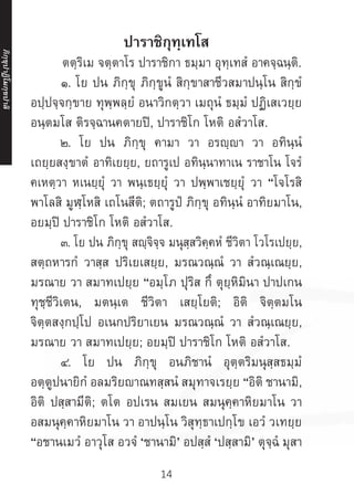 14
ปาราชิกุทฺเทโส
	 ตตฺริเม จตฺตาโร ปาราชิกา ธมฺมา อุทฺเทสํ อาคจฺฉนฺติ.
	 ๑. โย ปน ภิกฺขุ ภิกฺขูนํ สิกฺขาสาชีวสมาปนฺโน สิกฺขํ
อปฺปจฺจกฺขาย ทุพฺพลฺยํ อนาวิกตฺวา เมถุนํ ธมฺมํ ปฏิเสเวยฺย
อนฺตมโส ติรจฺฉานคตายปิ, ปาราชิโก โหติ อสํวาโส.
	 ๒. โย ปน ภิกฺขุ คามา วา อรญฺญา วา อทินฺนํ
เถยฺยสงฺขาตํ อาทิเยยฺย, ยถารูเป อทินฺนาทาเน ราชาโน โจรํ
คเหตฺวา หเนยฺยุํ วา พนฺเธยฺยุํ วา ปพฺพาเชยฺยุํ วา “โจโรสิ
พาโลสิ มูฬฺโหสิ เถโนสีติ; ตถารูปํ ภิกฺขุ อทินฺนํ อาทิยมาโน,
อยมฺปิ ปาราชิโก โหติ อสํวาโส.
	 ๓. โย ปน ภิกฺขุ สญฺจิจฺจ มนุสฺสวิคฺคหํ ชีวิตา โวโรเปยฺย,
สตฺถหารกํ วาสฺส ปริเยเสยฺย, มรณวณฺณํ วา สํวณฺเณยฺย,
มรณาย วา สมาทเปยฺย “อมฺโภ ปุริส กึ ตุยฺหิมินา ปาปเกน
ทุชฺชีวิเตน, มตนฺเต ชีวิตา เสยฺโยติ; อิติ จิตฺตมโน
จิตฺตสงฺกปฺโป อเนกปริยาเยน มรณวณฺณํ วา สํวณฺเณยฺย,
มรณาย วา สมาทเปยฺย; อยมฺปิ ปาราชิโก โหติ อสํวาโส.
	 ๔. โย ปน ภิกฺขุ อนภิชานํ อุตฺตริมนุสฺสธมฺมํ
อตฺตูปนายิกํ อลมริยาณทสฺสนํ สมุทาจเรยฺย “อิติ ชานามิ,
อิติ ปสฺสามีติ; ตโต อปเรน สมเยน สมนุคฺคาหิยมาโน วา
อสมนุคฺคาหิยมาโน วา อาปนฺโน วิสุทฺธาเปกฺโข เอวํ วเทยฺย
“อชานเมวํ อาวุโส อวจํ ‘ชานามิ’ อปสฺสํ ‘ปสฺสามิ’ ตุจฺฉํ มุสา
ภิ
ก
ฺ
ข
ุ
ป
าฏิ
โ
มกฺ
ข
ปาลิ
 