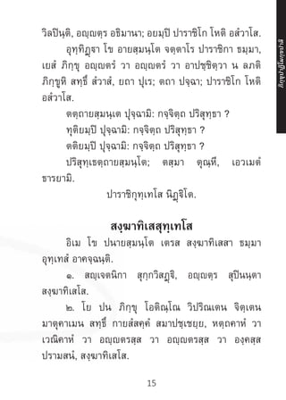15
วิลปินฺติ, อญฺญตฺร อธิมานา; อยมฺปิ ปาราชิโก โหติ อสํวาโส.
	 อุทฺทิฏฺฐา โข อายสฺมนฺโต จตฺตาโร ปาราชิกา ธมฺมา,
เยสํ ภิกฺขุ อญฺญตรํ วา อญฺญตรํ วา อาปชฺชิตฺวา น ลภติ
ภิกฺขูหิ สทฺธึ สํวาสํ, ยถา ปุเร; ตถา ปจฺฉา; ปาราชิโก โหติ
อสํวาโส.
	 ตตฺถายสฺมนฺเต ปุจฺฉามิ: กจฺจิตฺถ ปริสุทฺธา ?
	 ทุติยมฺปิ ปุจฺฉามิ: กจฺจิตฺถ ปริสุทฺธา ?
	 ตติยมฺปิ ปุจฺฉามิ: กจฺจิตฺถ ปริสุทฺธา ?
	 ปริสุทฺเธตฺถายสฺมนฺโต; ตสฺมา ตุณฺหี, เอวเมตํ
ธารยามิ.
ปาราชิกุทฺเทโส นิฏฺฐิโต.
สงฺฆาทิเสสุทฺเทโส
	 อิเม โข ปนายสฺมนฺโต เตรส สงฺฆาทิเสสา ธมฺมา
อุทฺเทสํ อาคจฺฉนฺติ.
	 ๑. สญฺเจตนิกา สุกฺกวิสฏฺฐิ, อญฺตฺร สุปินนฺตา
สงฺฆาทิเสโส.
	 ๒. โย ปน ภิกฺขุ โอติณฺโณ วิปริณเตน จิตฺเตน
มาตุคาเมน สทฺธึ กายสํสคฺคํ สมาปชฺเชยฺย, หตฺถคาหํ วา
เวณิคาหํ วา อญฺญตรสฺส วา อญฺญตรสฺส วา องฺคสฺส
ปรามสนํ, สงฺฆาทิเสโส.
ภิ
ก
ฺ
ข
ุ
ป
าฏิ
โ
มกฺ
ข
ปาลิ
 