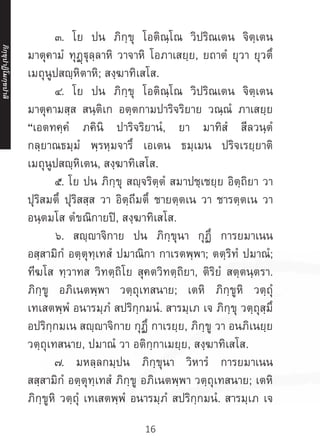 16
	 ๓. โย ปน ภิกฺขุ โอติณฺโณ วิปริณเตน จิตฺเตน
มาตุคามํ ทุฏฺฐุลฺลาหิ วาจาหิ โอภาเสยฺย, ยถาตํ ยุวา ยุวตึ
เมถุนูปสญฺหิตาหิ; สงฺฆาทิเสโส.
	 ๔. โย ปน ภิกฺขุ โอติณฺโณ วิปริณเตน จิตฺเตน
มาตุคามสฺส สนฺติเก อตฺตกามปาริจริยาย วณฺณํ ภาเสยฺย
“เอตทคฺคํ ภคินิ ปาริจริยานํ, ยา มาทิสํ สีลวนฺตํ
กลฺยาณธมฺมํ พฺรหฺมจารึ เอเตน ธมฺเมน ปริจเรยฺยาติ
เมถุนูปสญฺหิเตน, สงฺฆาทิเสโส.
	 ๕. โย ปน ภิกฺขุ สญฺจริตฺตํ สมาปชฺเชยฺย อิตฺถิยา วา
ปุริสมตึ ปุริสสฺส วา อิตฺถีมตึ ชายตฺตเน วา ชารตฺตเน วา
อนฺตมโส ตํขณิกายปิ, สงฺฆาทิเสโส.
	 ๖. สญฺญาจิกาย ปน ภิกฺขุนา กุฏึ การยมาเนน
อสฺสามิกํ อตฺตุทฺเทสํ ปมาณิกา กาเรตพฺพา; ตตฺริทํ ปมาณํ;
ทีฆโส ทฺวาทส วิทตฺถิโย สุคตวิทตฺถิยา, ติริยํ สตฺตนฺตรา.
ภิกฺขู อภิเนตพฺพา วตฺถุเทสนาย; เตหิ ภิกฺขูหิ วตฺถุํ
เทเสตพฺพํ อนารมฺภํ สปริกฺกมนํ. สารมฺเภ เจ ภิกฺขุ วตฺถุสฺมึ
อปริกฺกมเน สญฺญาจิกาย กุฏึ กาเรยฺย, ภิกฺขู วา อนภิเนยฺย
วตฺถุเทสนาย, ปมาณํ วา อติกฺกาเมยฺย, สงฺฆาทิเสโส.
	 ๗. มหลฺลกมฺปน ภิกฺขุนา วิหารํ การยมาเนน
สสฺสามิกํ อตฺตุทฺเทสํ ภิกฺขู อภิเนตพฺพา วตฺถุเทสนาย; เตหิ
ภิกฺขูหิ วตฺถุํ เทเสตพฺพํ อนารมฺภํ สปริกฺกมนํ. สารมฺเภ เจ
ภิ
ก
ฺ
ข
ุ
ป
าฏิ
โ
มกฺ
ข
ปาลิ
 